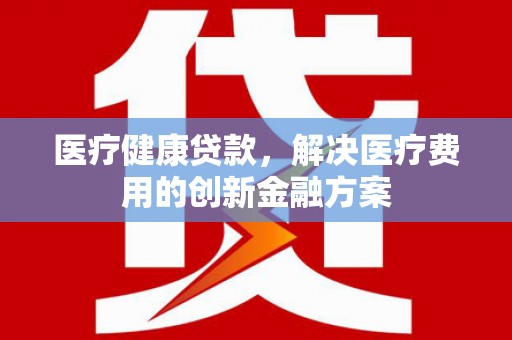 芳苑医疗健康贷款，解决医疗费用的创新金融方案
