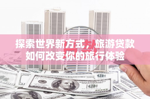 芳苑探索世界新方式，旅游贷款如何改变你的旅行体验